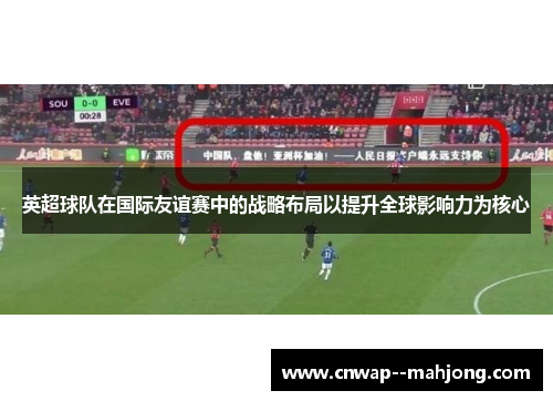 英超球队在国际友谊赛中的战略布局以提升全球影响力为核心