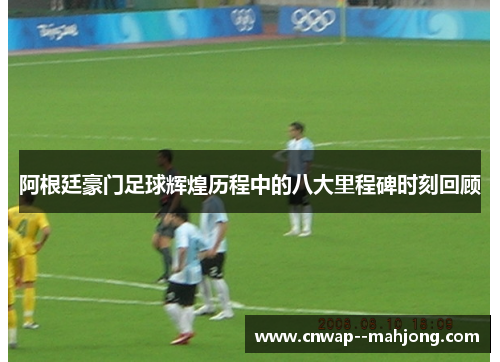 阿根廷豪门足球辉煌历程中的八大里程碑时刻回顾